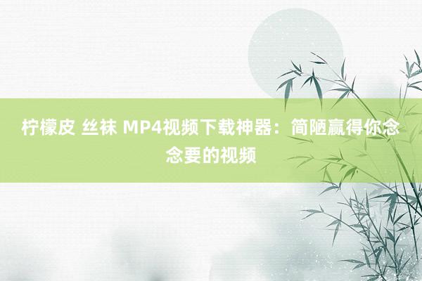 柠檬皮 丝袜 MP4视频下载神器：简陋赢得你念念要的视频