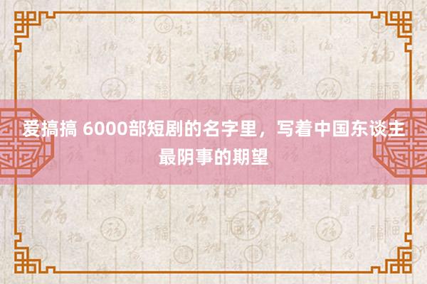 爱搞搞 6000部短剧的名字里，写着中国东谈主最阴事的期望