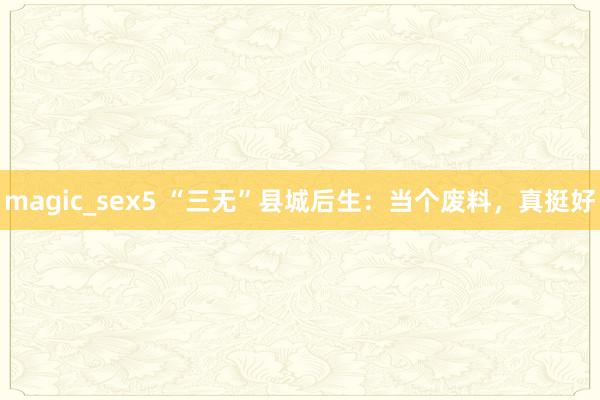 magic_sex5 “三无”县城后生：当个废料，真挺好