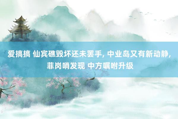 爱搞搞 仙宾礁毁坏还未罢手, 中业岛又有新动静, 菲岗哨发现 中方嘱咐升级