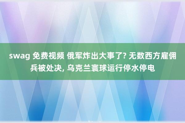 swag 免费视频 俄军炸出大事了? 无数西方雇佣兵被处决, 乌克兰寰球运行停水停电