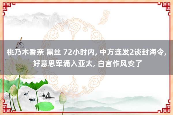 桃乃木香奈 黑丝 72小时内, 中方连发2谈封海令, 好意思军涌入亚太, 白宫作风变了