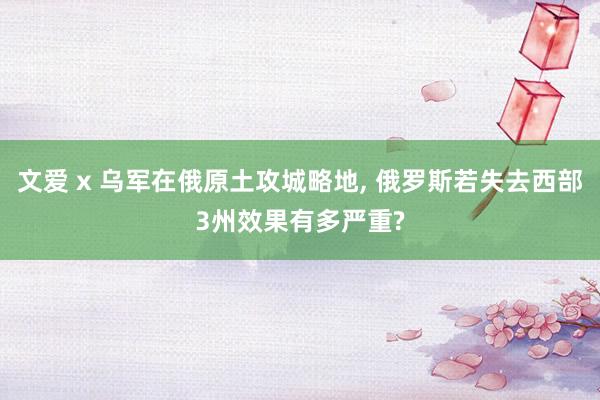 文爱 x 乌军在俄原土攻城略地, 俄罗斯若失去西部3州效果有多严重?