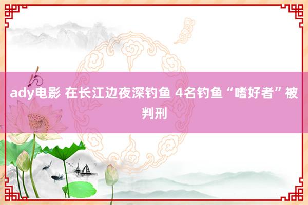 ady电影 在长江边夜深钓鱼 4名钓鱼“嗜好者”被判刑