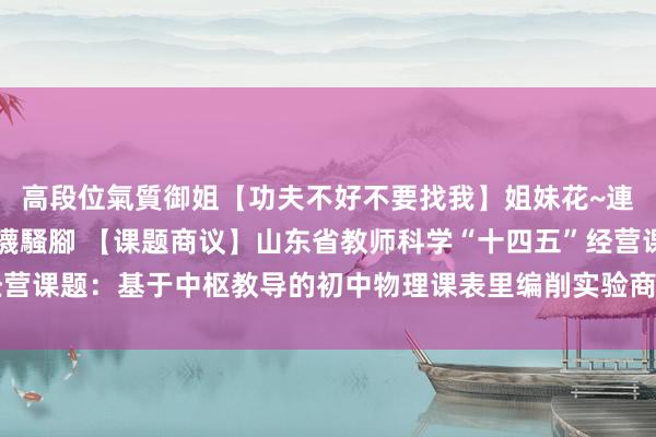 高段位氣質御姐【功夫不好不要找我】姐妹花~連體絲襪~大奶晃動~絲襪騷腳 【课题商议】山东省教师科学“十四五”经营课题：基于中枢教导的初中物理课表里编削实验商议（商议总敷陈）（三）