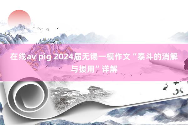 在线av pig 2024届无锡一模作文“泰斗的消解与援用”详解