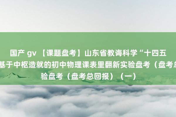 国产 gv 【课题盘考】山东省教诲科学“十四五”谋略课题：基于中枢造就的初中物理课表里翻新实验盘考（盘考总回报）（一）