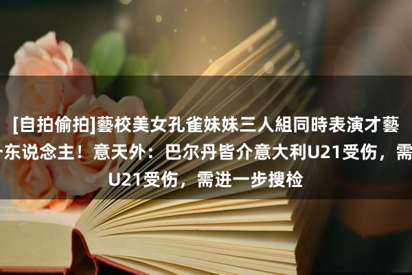 [自拍偷拍]藝校美女孔雀妹妹三人組同時表演才藝 罗马又伤一东说念主！意天外：巴尔丹皆介意大利U21受伤，需进一步搜检