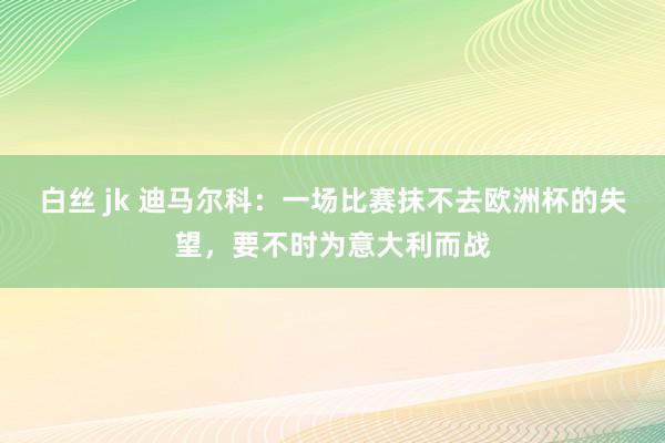 白丝 jk 迪马尔科：一场比赛抹不去欧洲杯的失望，要不时为意大利而战