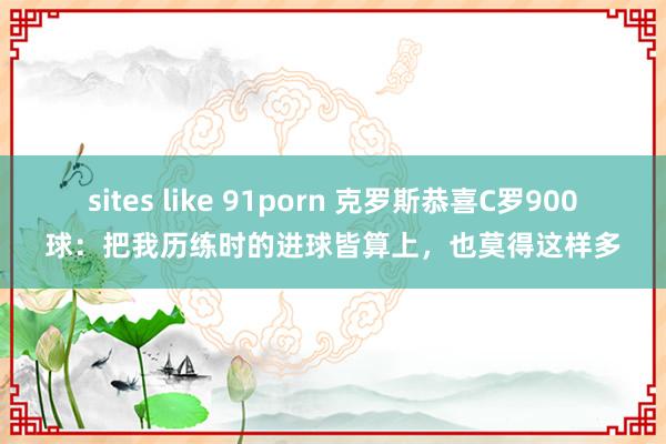 sites like 91porn 克罗斯恭喜C罗900球：把我历练时的进球皆算上，也莫得这样多