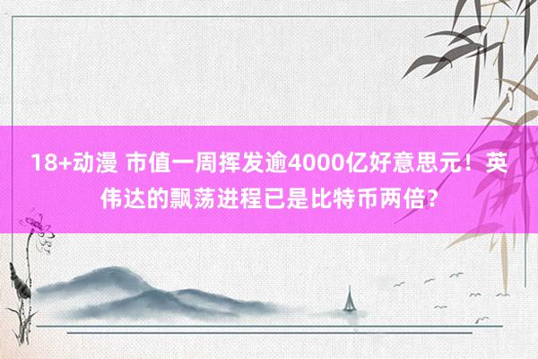 18+动漫 市值一周挥发逾4000亿好意思元！英伟达的飘荡进程已是比特币两倍？