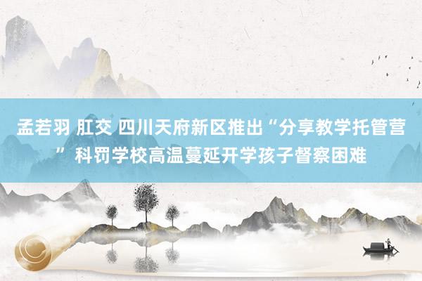 孟若羽 肛交 四川天府新区推出“分享教学托管营” 科罚学校高温蔓延开学孩子督察困难