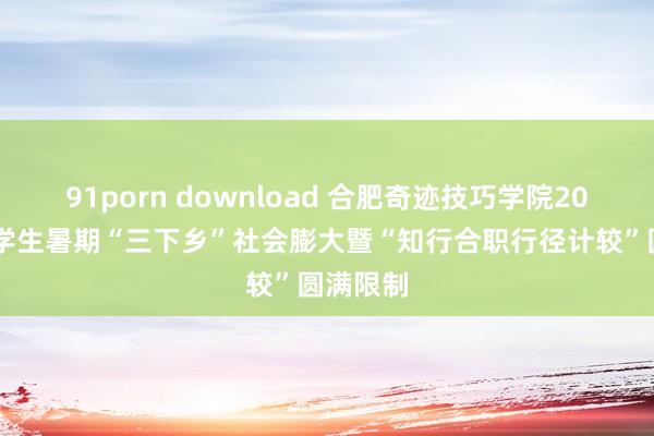 91porn download 合肥奇迹技巧学院2024年大学生暑期“三下乡”社会膨大暨“知行合职行径计较”圆满限制