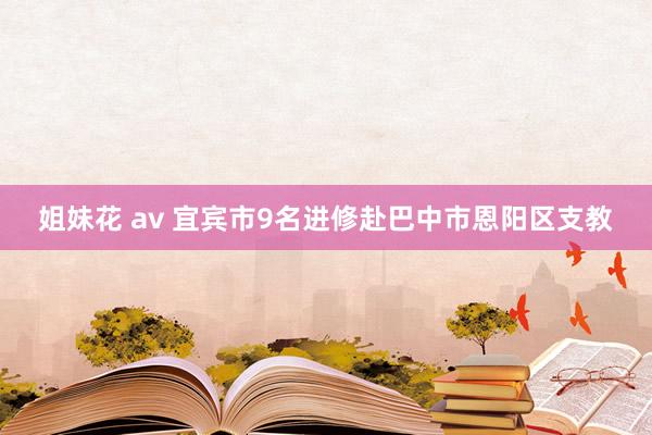 姐妹花 av 宜宾市9名进修赴巴中市恩阳区支教