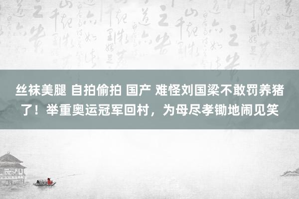 丝袜美腿 自拍偷拍 国产 难怪刘国梁不敢罚养猪了！举重奥运冠军回村，为母尽孝锄地闹见笑