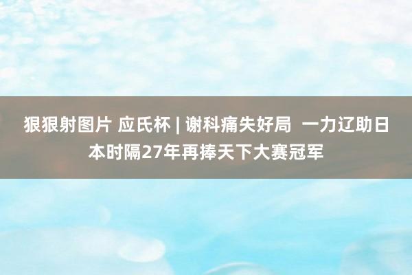 狠狠射图片 应氏杯 | 谢科痛失好局  一力辽助日本时隔27年再捧天下大赛冠军