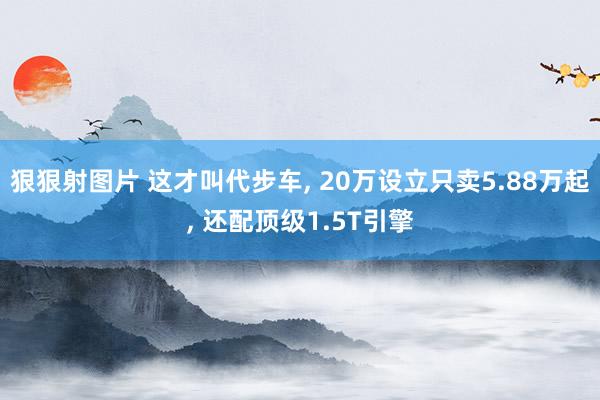 狠狠射图片 这才叫代步车, 20万设立只卖5.88万起, 还配顶级1.5T引擎