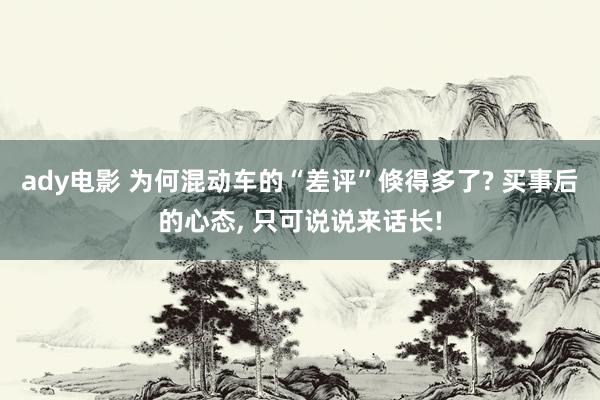 ady电影 为何混动车的“差评”倏得多了? 买事后的心态, 只可说说来话长!