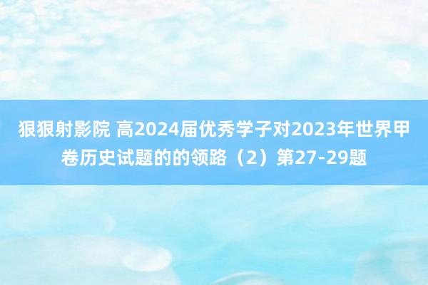 狠狠射影院 高2024届优秀学子对2023年世界甲卷历史试题的的领路（2）第27-29题