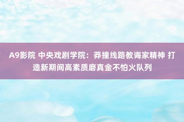 A9影院 中央戏剧学院：莽撞线路教诲家精神 打造新期间高素质磨真金不怕火队列