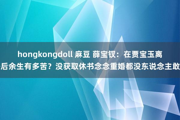 hongkongdoll 麻豆 薛宝钗：在贾宝玉离去后余生有多苦？没获取休书念念重婚都没东说念主敢要