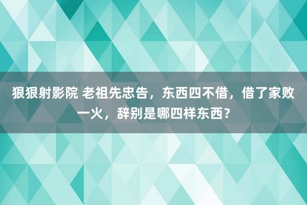 狠狠射影院 老祖先忠告，东西四不借，借了家败一火，辞别是哪四样东西？