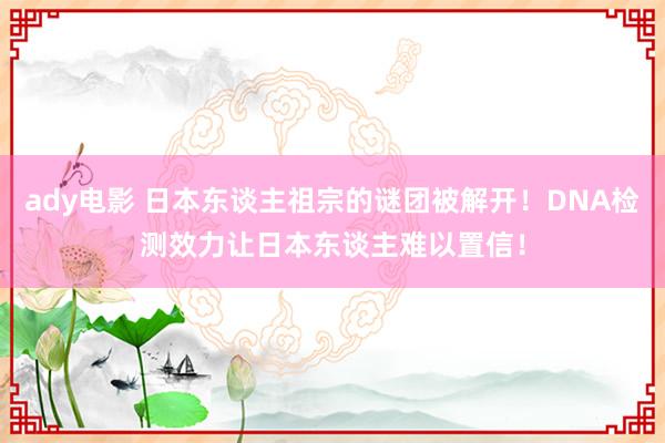 ady电影 日本东谈主祖宗的谜团被解开！DNA检测效力让日本东谈主难以置信！