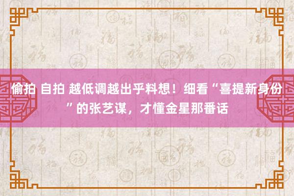 偷拍 自拍 越低调越出乎料想！细看“喜提新身份”的张艺谋，才懂金星那番话