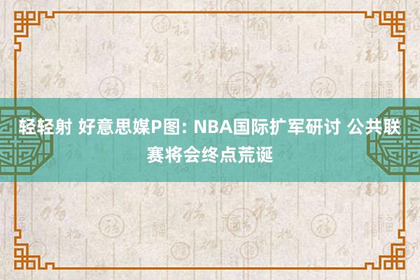 轻轻射 好意思媒P图: NBA国际扩军研讨 公共联赛将会终点荒诞