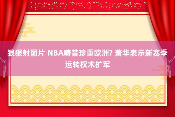 狠狠射图片 NBA畴昔珍重欧洲? 萧华表示新赛季运转权术扩军