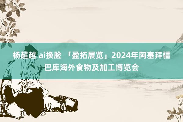 杨超越 ai换脸 「盈拓展览」2024年阿塞拜疆巴库海外食物及加工博览会