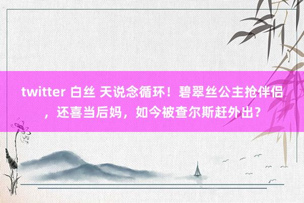 twitter 白丝 天说念循环！碧翠丝公主抢伴侣，还喜当后妈，如今被查尔斯赶外出？