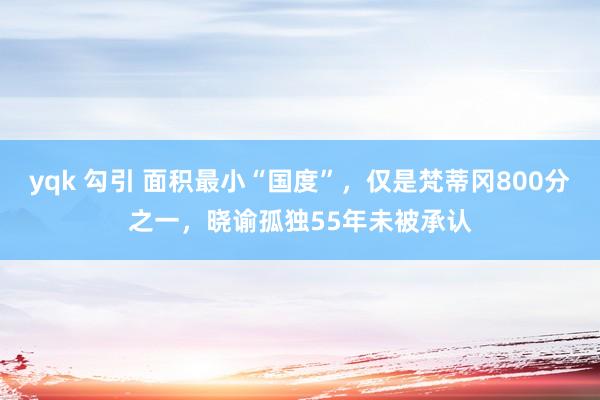 yqk 勾引 面积最小“国度”，仅是梵蒂冈800分之一，晓谕孤独55年未被承认