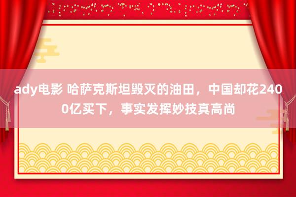 ady电影 哈萨克斯坦毁灭的油田，中国却花2400亿买下，事实发挥妙技真高尚