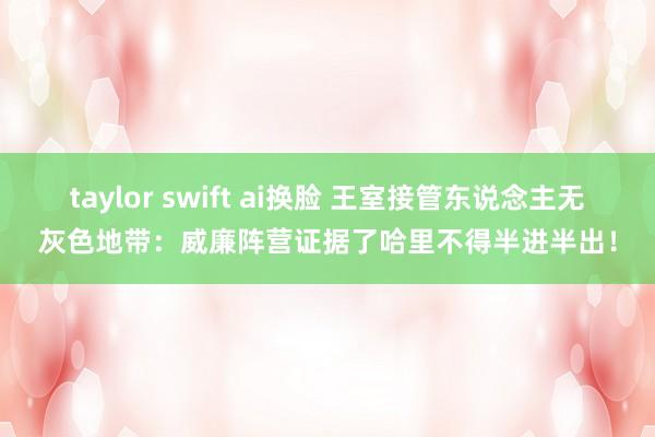 taylor swift ai换脸 王室接管东说念主无灰色地带：威廉阵营证据了哈里不得半进半出！