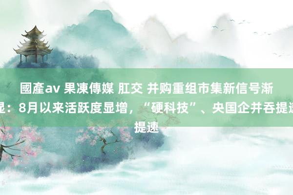 國產av 果凍傳媒 肛交 并购重组市集新信号渐显：8月以来活跃度显增，“硬科技”、央国企并吞提速