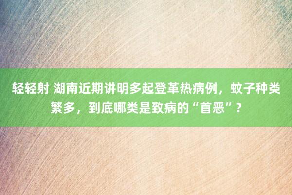 轻轻射 湖南近期讲明多起登革热病例，蚊子种类繁多，到底哪类是致病的“首恶”？