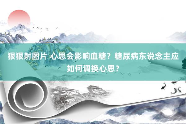 狠狠射图片 心思会影响血糖？糖尿病东说念主应如何调换心思？