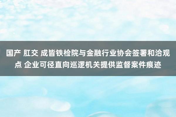 国产 肛交 成皆铁检院与金融行业协会签署和洽观点 企业可径直向巡逻机关提供监督案件痕迹