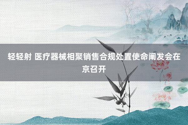 轻轻射 医疗器械相聚销售合规处置使命阐发会在京召开