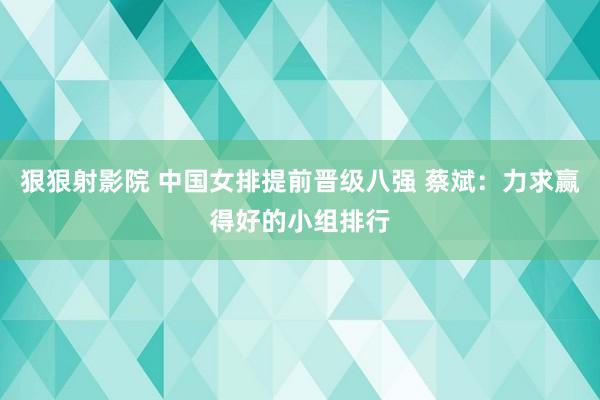 狠狠射影院 中国女排提前晋级八强 蔡斌：力求赢得好的小组排行