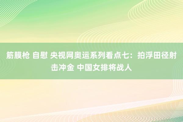 筋膜枪 自慰 央视网奥运系列看点七：拍浮田径射击冲金 中国女排将战人