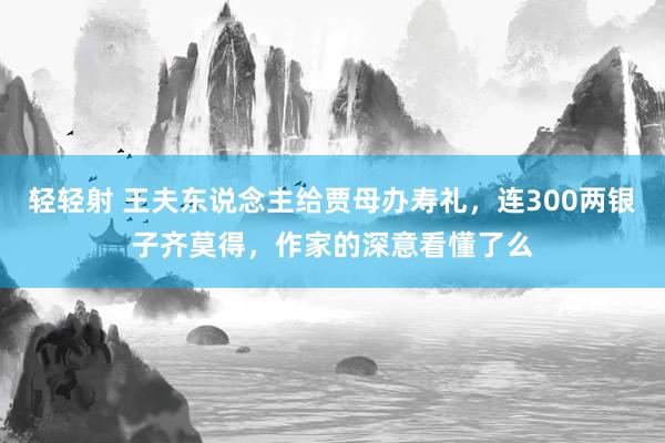 轻轻射 王夫东说念主给贾母办寿礼，连300两银子齐莫得，作家的深意看懂了么