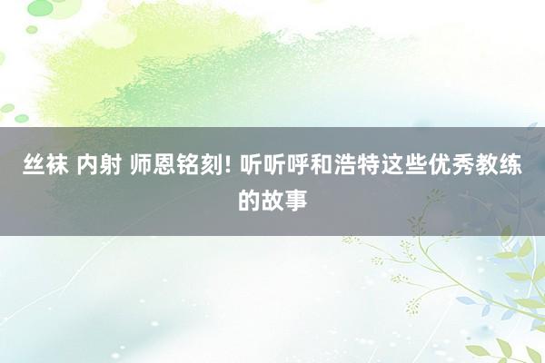 丝袜 内射 师恩铭刻! 听听呼和浩特这些优秀教练的故事