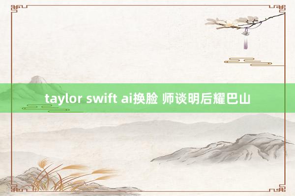 taylor swift ai换脸 师谈明后耀巴山