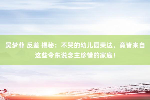 吴梦菲 反差 揭秘：不哭的幼儿园荣达，竟皆来自这些令东说念主珍惜的家庭！