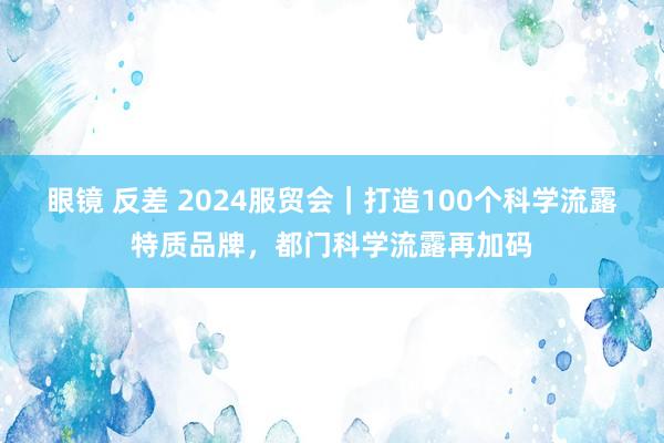 眼镜 反差 2024服贸会｜打造100个科学流露特质品牌，都门科学流露再加码