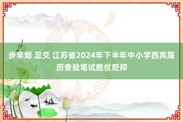 步非烟 足交 江苏省2024年下半年中小学西宾履历查验笔试胜仗贬抑