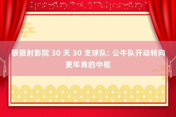 狠狠射影院 30 天 30 支球队: 公牛队开动转向更年青的中枢