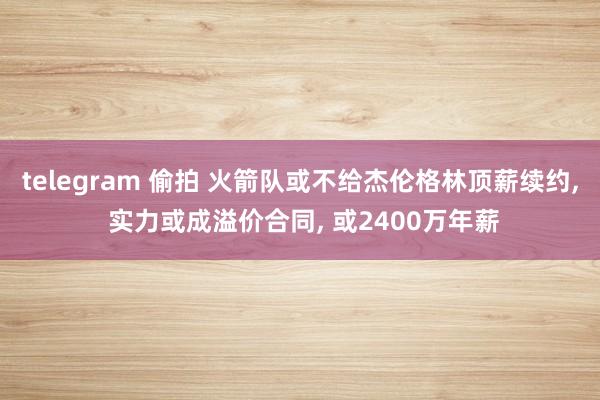 telegram 偷拍 火箭队或不给杰伦格林顶薪续约, 实力或成溢价合同, 或2400万年薪